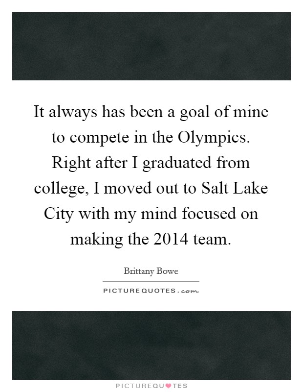 It always has been a goal of mine to compete in the Olympics. Right after I graduated from college, I moved out to Salt Lake City with my mind focused on making the 2014 team. Picture Quote #1