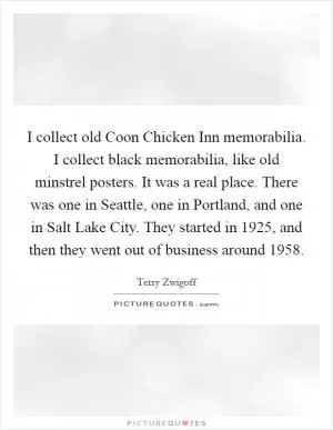 I collect old Coon Chicken Inn memorabilia. I collect black memorabilia, like old minstrel posters. It was a real place. There was one in Seattle, one in Portland, and one in Salt Lake City. They started in 1925, and then they went out of business around 1958 Picture Quote #1