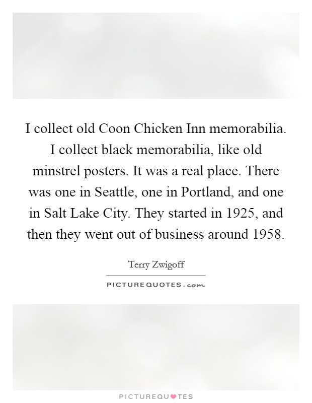 I collect old Coon Chicken Inn memorabilia. I collect black memorabilia, like old minstrel posters. It was a real place. There was one in Seattle, one in Portland, and one in Salt Lake City. They started in 1925, and then they went out of business around 1958. Picture Quote #1