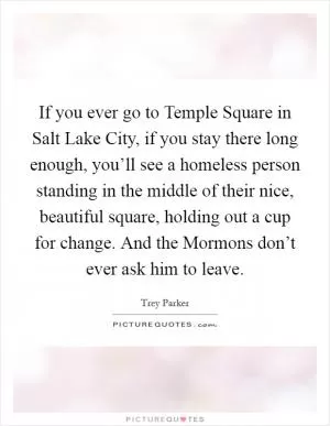 If you ever go to Temple Square in Salt Lake City, if you stay there long enough, you’ll see a homeless person standing in the middle of their nice, beautiful square, holding out a cup for change. And the Mormons don’t ever ask him to leave Picture Quote #1