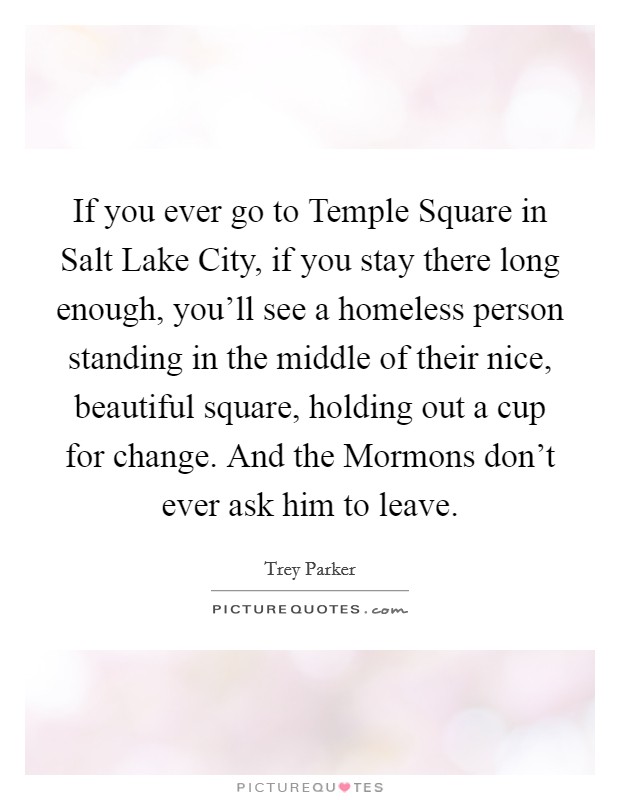 If you ever go to Temple Square in Salt Lake City, if you stay there long enough, you'll see a homeless person standing in the middle of their nice, beautiful square, holding out a cup for change. And the Mormons don't ever ask him to leave. Picture Quote #1