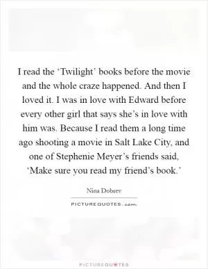 I read the ‘Twilight’ books before the movie and the whole craze happened. And then I loved it. I was in love with Edward before every other girl that says she’s in love with him was. Because I read them a long time ago shooting a movie in Salt Lake City, and one of Stephenie Meyer’s friends said, ‘Make sure you read my friend’s book.’ Picture Quote #1