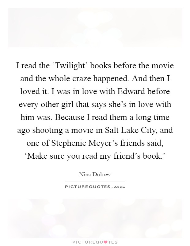 I read the ‘Twilight' books before the movie and the whole craze happened. And then I loved it. I was in love with Edward before every other girl that says she's in love with him was. Because I read them a long time ago shooting a movie in Salt Lake City, and one of Stephenie Meyer's friends said, ‘Make sure you read my friend's book.' Picture Quote #1