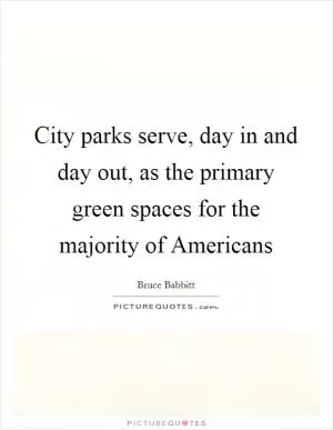 City parks serve, day in and day out, as the primary green spaces for the majority of Americans Picture Quote #1