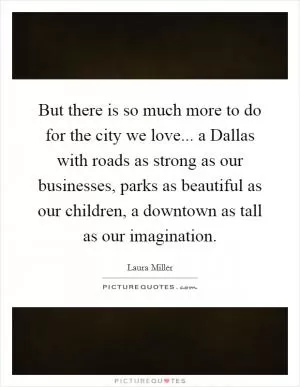 But there is so much more to do for the city we love... a Dallas with roads as strong as our businesses, parks as beautiful as our children, a downtown as tall as our imagination Picture Quote #1