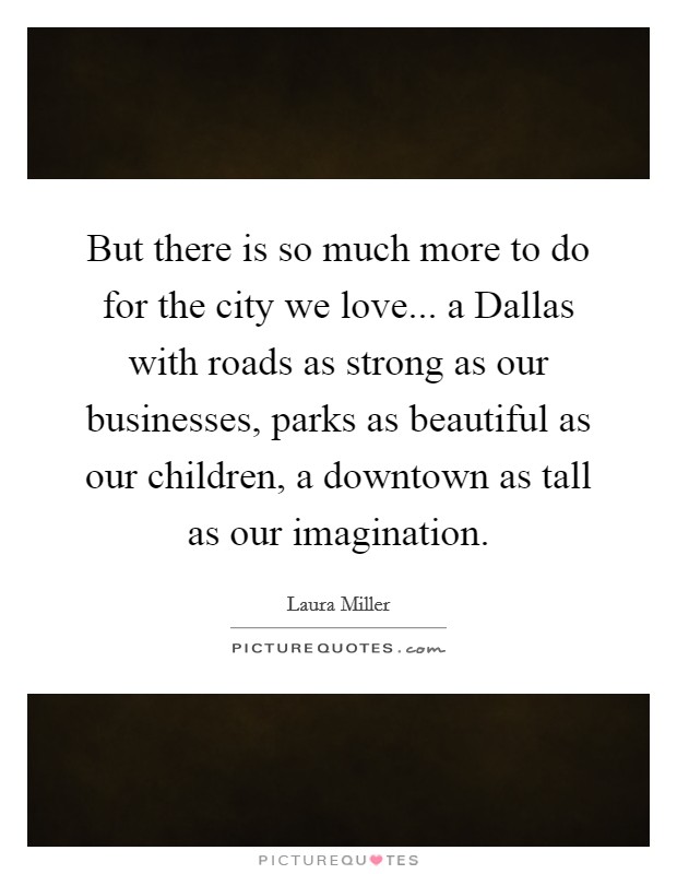 But there is so much more to do for the city we love... a Dallas with roads as strong as our businesses, parks as beautiful as our children, a downtown as tall as our imagination. Picture Quote #1