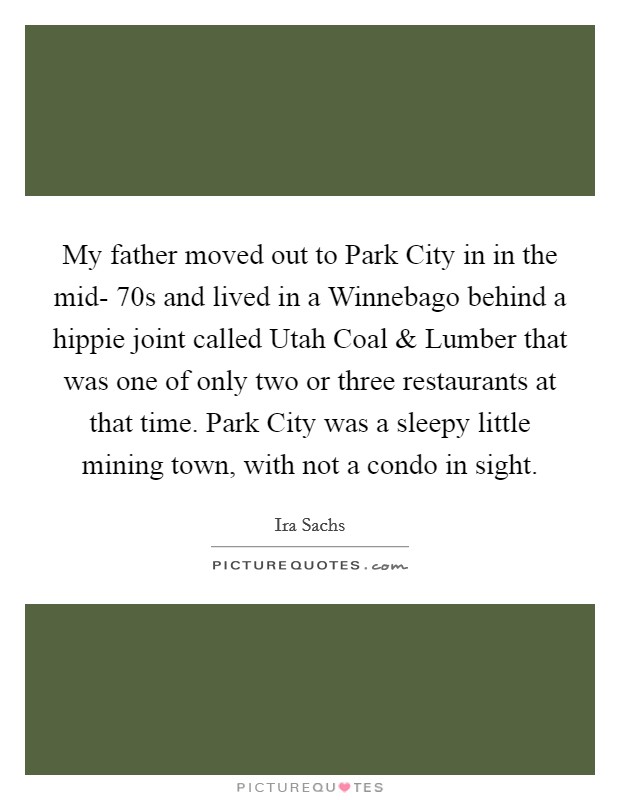 My father moved out to Park City in in the mid- 70s and lived in a Winnebago behind a hippie joint called Utah Coal and Lumber that was one of only two or three restaurants at that time. Park City was a sleepy little mining town, with not a condo in sight. Picture Quote #1