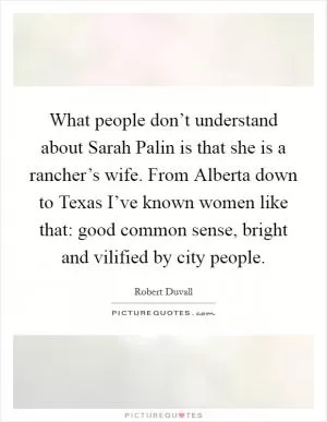 What people don’t understand about Sarah Palin is that she is a rancher’s wife. From Alberta down to Texas I’ve known women like that: good common sense, bright and vilified by city people Picture Quote #1