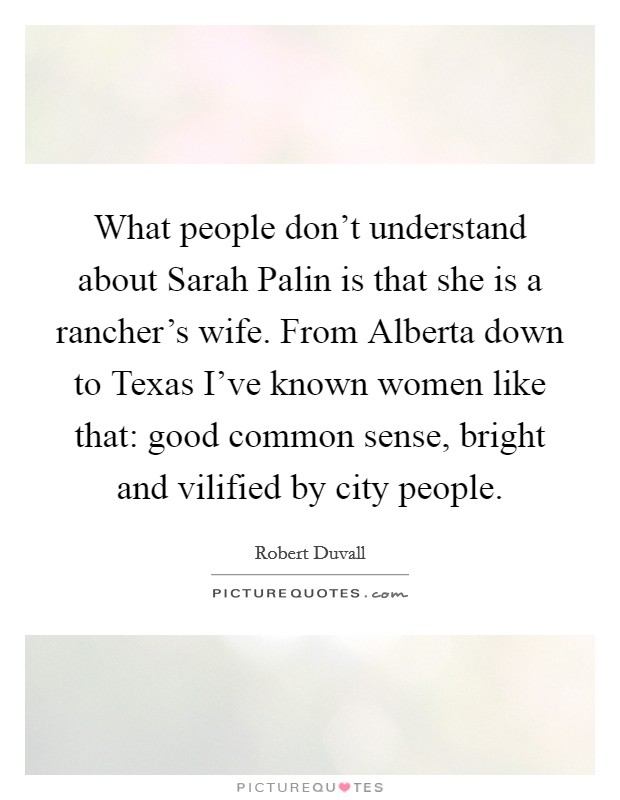 What people don't understand about Sarah Palin is that she is a rancher's wife. From Alberta down to Texas I've known women like that: good common sense, bright and vilified by city people. Picture Quote #1