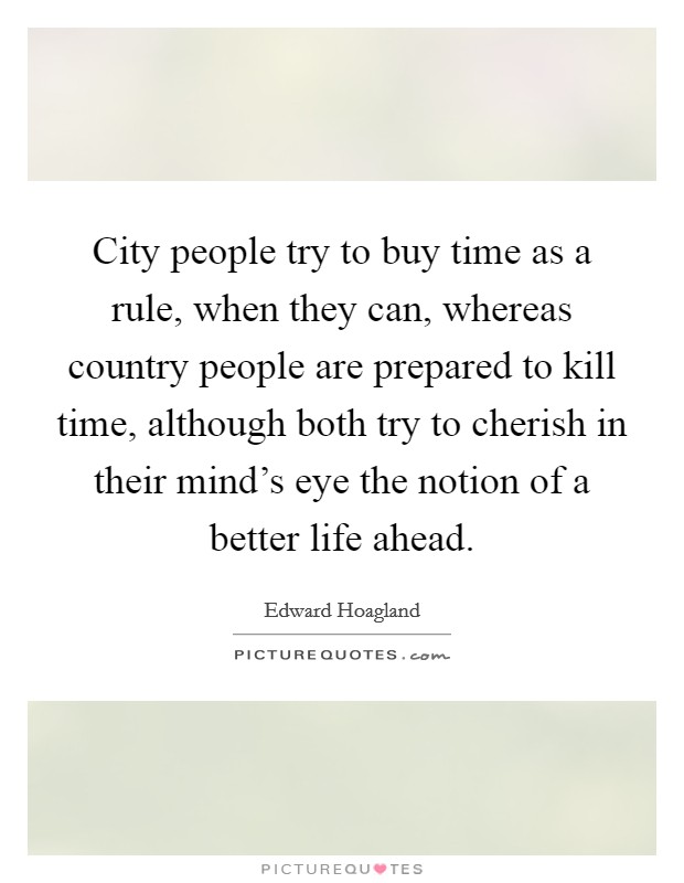 City people try to buy time as a rule, when they can, whereas country people are prepared to kill time, although both try to cherish in their mind's eye the notion of a better life ahead. Picture Quote #1