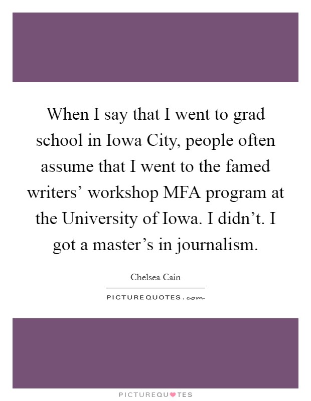 When I say that I went to grad school in Iowa City, people often assume that I went to the famed writers' workshop MFA program at the University of Iowa. I didn't. I got a master's in journalism. Picture Quote #1