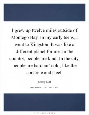 I grew up twelve miles outside of Montego Bay. In my early teens, I went to Kingston. It was like a different planet for me. In the country, people are kind. In the city, people are hard an’ cold, like the concrete and steel Picture Quote #1