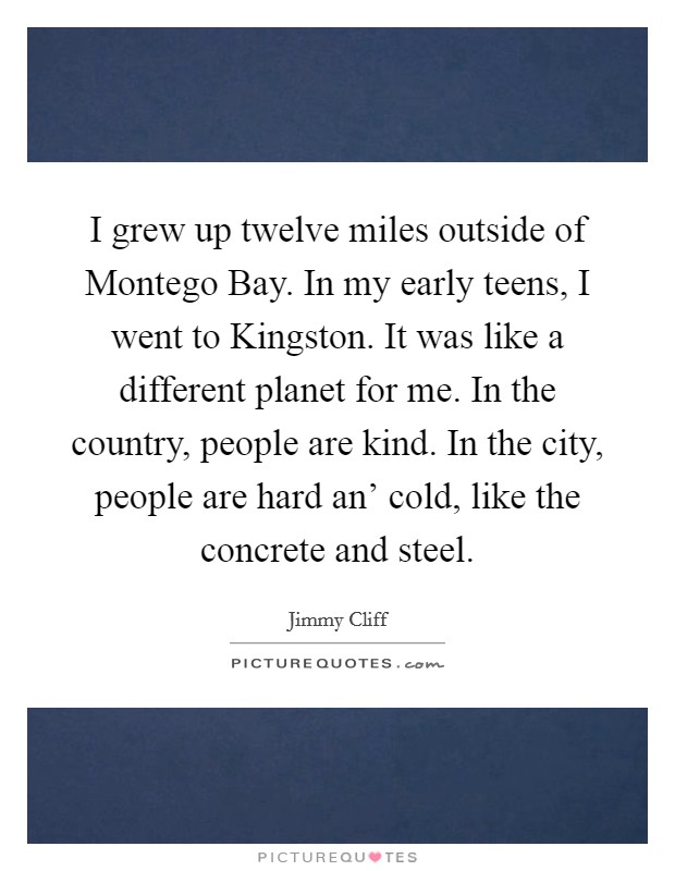 I grew up twelve miles outside of Montego Bay. In my early teens, I went to Kingston. It was like a different planet for me. In the country, people are kind. In the city, people are hard an' cold, like the concrete and steel. Picture Quote #1