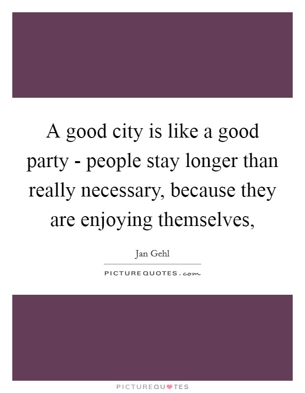 A good city is like a good party - people stay longer than really necessary, because they are enjoying themselves, Picture Quote #1