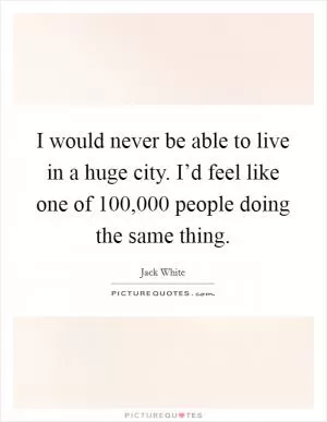 I would never be able to live in a huge city. I’d feel like one of 100,000 people doing the same thing Picture Quote #1