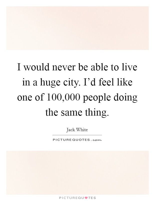 I would never be able to live in a huge city. I'd feel like one of 100,000 people doing the same thing. Picture Quote #1