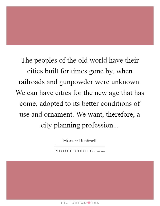 The peoples of the old world have their cities built for times gone by, when railroads and gunpowder were unknown. We can have cities for the new age that has come, adopted to its better conditions of use and ornament. We want, therefore, a city planning profession Picture Quote #1