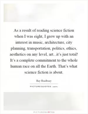 As a result of reading science fiction when I was eight, I grew up with an interest in music, architecture, city planning, transportation, politics, ethics, aesthetics on any level, art...it’s just total! It’s a complete commitment to the whole human race on all the Earth. That’s what science fiction is about Picture Quote #1