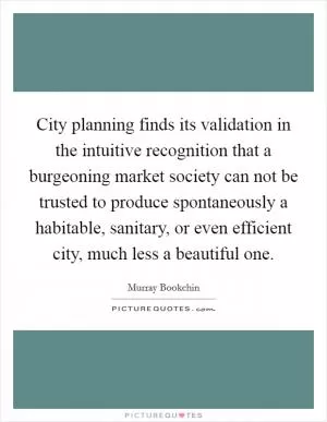 City planning finds its validation in the intuitive recognition that a burgeoning market society can not be trusted to produce spontaneously a habitable, sanitary, or even efficient city, much less a beautiful one Picture Quote #1