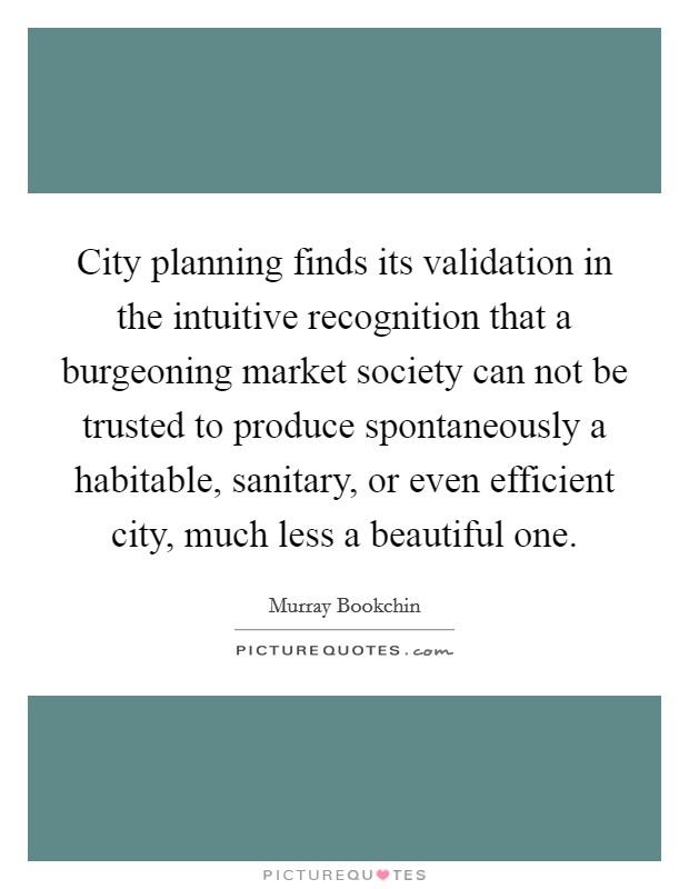 City planning finds its validation in the intuitive recognition that a burgeoning market society can not be trusted to produce spontaneously a habitable, sanitary, or even efficient city, much less a beautiful one Picture Quote #1