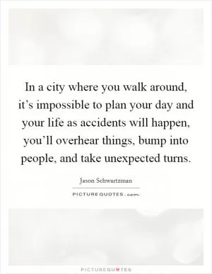 In a city where you walk around, it’s impossible to plan your day and your life as accidents will happen, you’ll overhear things, bump into people, and take unexpected turns Picture Quote #1