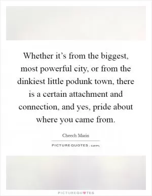Whether it’s from the biggest, most powerful city, or from the dinkiest little podunk town, there is a certain attachment and connection, and yes, pride about where you came from Picture Quote #1