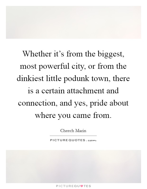 Whether it's from the biggest, most powerful city, or from the dinkiest little podunk town, there is a certain attachment and connection, and yes, pride about where you came from. Picture Quote #1