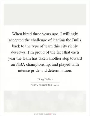 When hired three years ago, I willingly accepted the challenge of leading the Bulls back to the type of team this city richly deserves. I’m proud of the fact that each year the team has taken another step toward an NBA championship, and played with intense pride and determination Picture Quote #1
