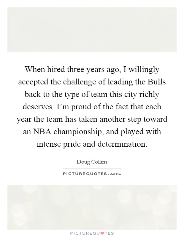 When hired three years ago, I willingly accepted the challenge of leading the Bulls back to the type of team this city richly deserves. I'm proud of the fact that each year the team has taken another step toward an NBA championship, and played with intense pride and determination. Picture Quote #1