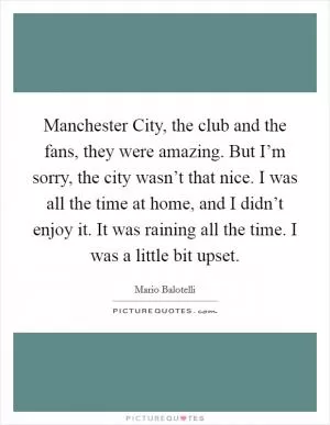 Manchester City, the club and the fans, they were amazing. But I’m sorry, the city wasn’t that nice. I was all the time at home, and I didn’t enjoy it. It was raining all the time. I was a little bit upset Picture Quote #1