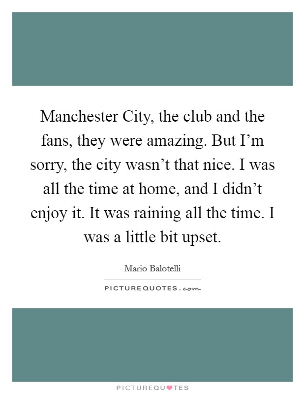 Manchester City, the club and the fans, they were amazing. But I'm sorry, the city wasn't that nice. I was all the time at home, and I didn't enjoy it. It was raining all the time. I was a little bit upset. Picture Quote #1