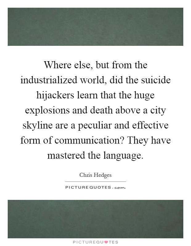 Where else, but from the industrialized world, did the suicide hijackers learn that the huge explosions and death above a city skyline are a peculiar and effective form of communication? They have mastered the language. Picture Quote #1