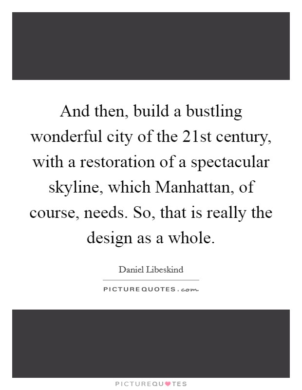 And then, build a bustling wonderful city of the 21st century, with a restoration of a spectacular skyline, which Manhattan, of course, needs. So, that is really the design as a whole. Picture Quote #1
