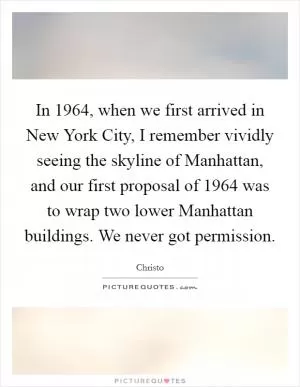 In 1964, when we first arrived in New York City, I remember vividly seeing the skyline of Manhattan, and our first proposal of 1964 was to wrap two lower Manhattan buildings. We never got permission Picture Quote #1
