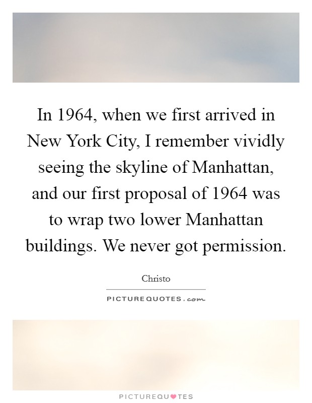 In 1964, when we first arrived in New York City, I remember vividly seeing the skyline of Manhattan, and our first proposal of 1964 was to wrap two lower Manhattan buildings. We never got permission. Picture Quote #1
