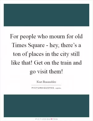 For people who mourn for old Times Square - hey, there’s a ton of places in the city still like that! Get on the train and go visit them! Picture Quote #1
