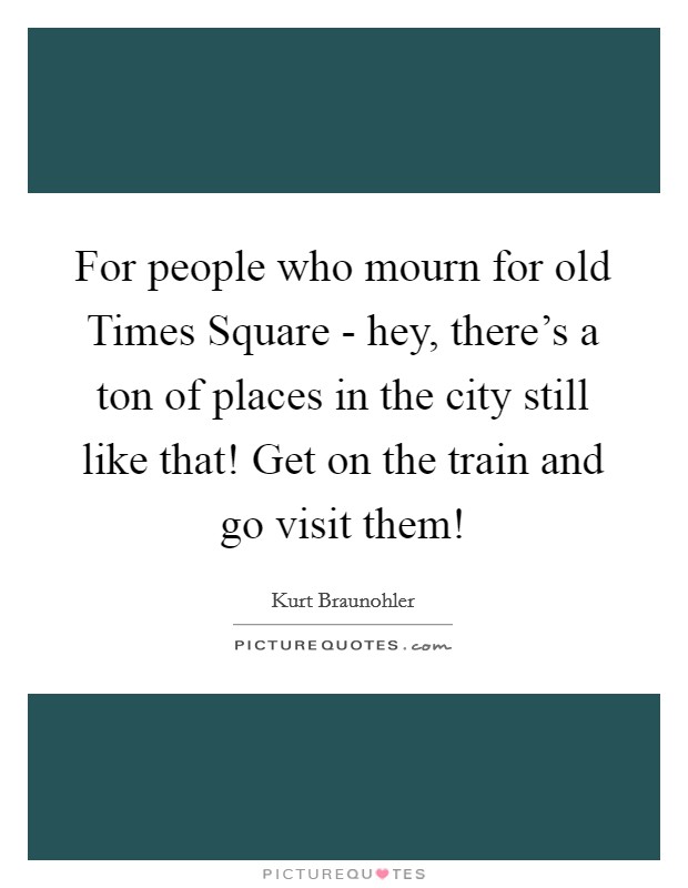 For people who mourn for old Times Square - hey, there's a ton of places in the city still like that! Get on the train and go visit them! Picture Quote #1