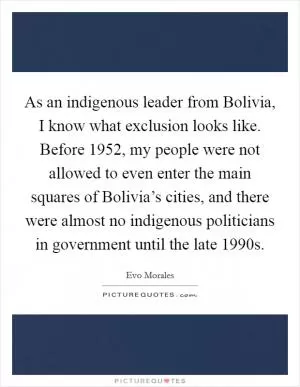 As an indigenous leader from Bolivia, I know what exclusion looks like. Before 1952, my people were not allowed to even enter the main squares of Bolivia’s cities, and there were almost no indigenous politicians in government until the late 1990s Picture Quote #1