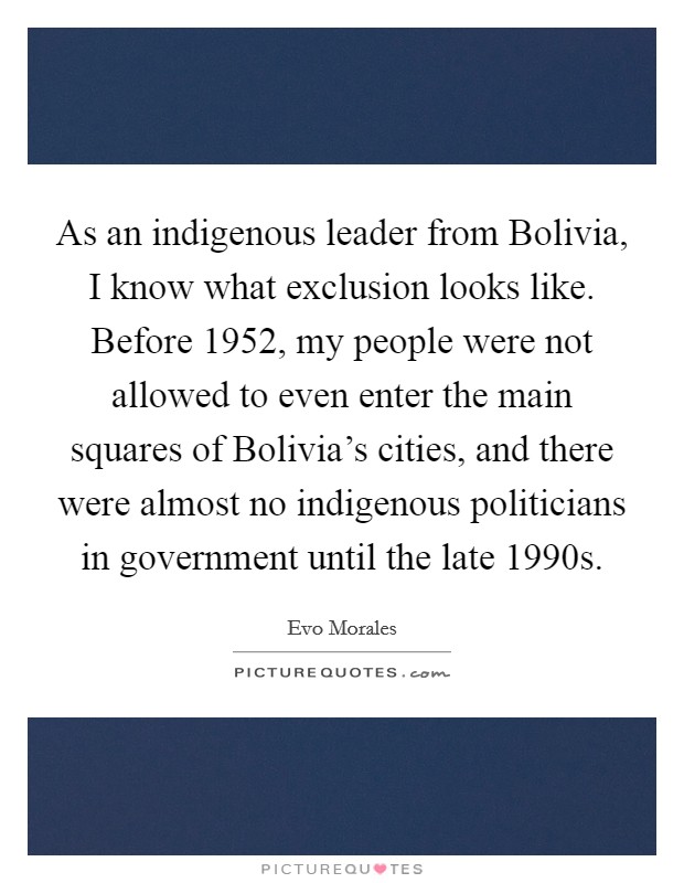 As an indigenous leader from Bolivia, I know what exclusion looks like. Before 1952, my people were not allowed to even enter the main squares of Bolivia's cities, and there were almost no indigenous politicians in government until the late 1990s. Picture Quote #1