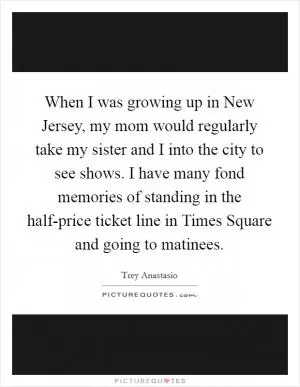 When I was growing up in New Jersey, my mom would regularly take my sister and I into the city to see shows. I have many fond memories of standing in the half-price ticket line in Times Square and going to matinees Picture Quote #1