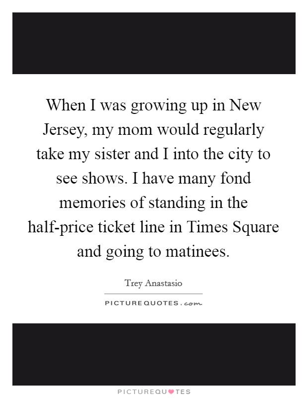 When I was growing up in New Jersey, my mom would regularly take my sister and I into the city to see shows. I have many fond memories of standing in the half-price ticket line in Times Square and going to matinees. Picture Quote #1