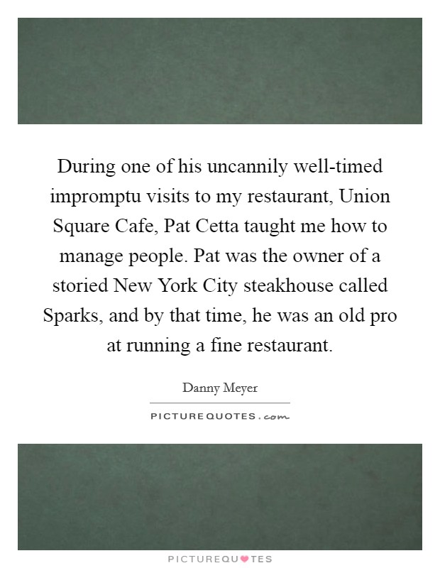 During one of his uncannily well-timed impromptu visits to my restaurant, Union Square Cafe, Pat Cetta taught me how to manage people. Pat was the owner of a storied New York City steakhouse called Sparks, and by that time, he was an old pro at running a fine restaurant. Picture Quote #1