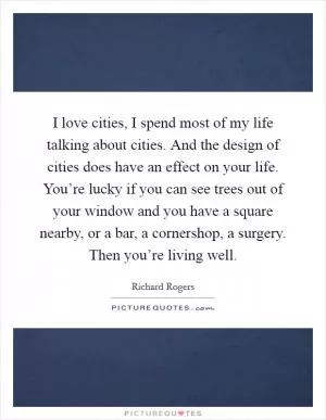I love cities, I spend most of my life talking about cities. And the design of cities does have an effect on your life. You’re lucky if you can see trees out of your window and you have a square nearby, or a bar, a cornershop, a surgery. Then you’re living well Picture Quote #1