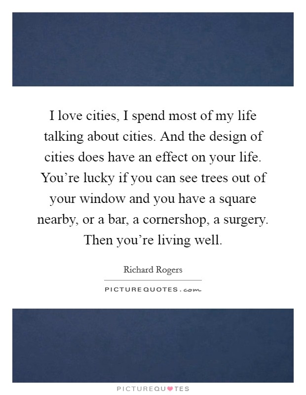 I love cities, I spend most of my life talking about cities. And the design of cities does have an effect on your life. You're lucky if you can see trees out of your window and you have a square nearby, or a bar, a cornershop, a surgery. Then you're living well. Picture Quote #1