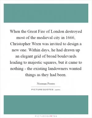 When the Great Fire of London destroyed most of the medieval city in 1666, Christopher Wren was invited to design a new one. Within days, he had drawn up an elegant grid of broad boulevards leading to majestic squares, but it came to nothing - the existing landowners wanted things as they had been Picture Quote #1