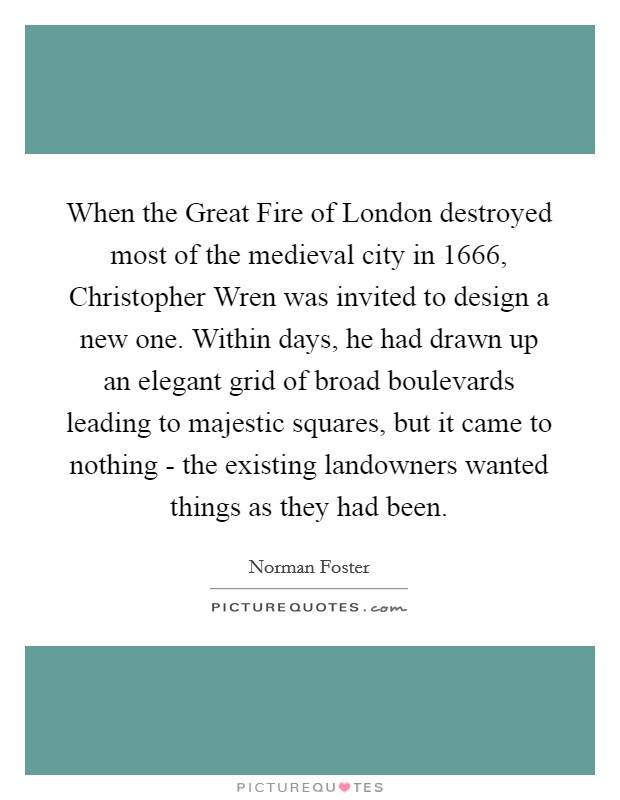 When the Great Fire of London destroyed most of the medieval city in 1666, Christopher Wren was invited to design a new one. Within days, he had drawn up an elegant grid of broad boulevards leading to majestic squares, but it came to nothing - the existing landowners wanted things as they had been. Picture Quote #1