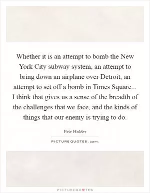 Whether it is an attempt to bomb the New York City subway system, an attempt to bring down an airplane over Detroit, an attempt to set off a bomb in Times Square... I think that gives us a sense of the breadth of the challenges that we face, and the kinds of things that our enemy is trying to do Picture Quote #1