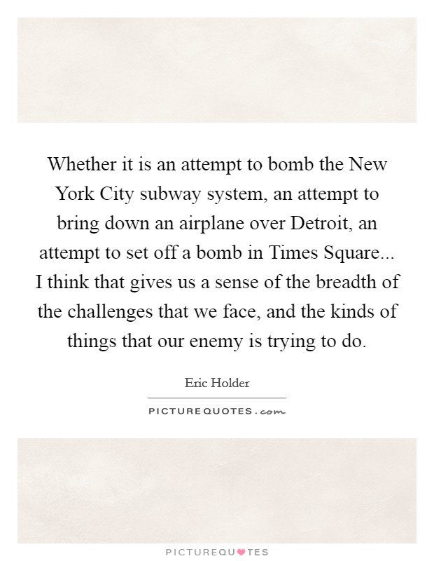 Whether it is an attempt to bomb the New York City subway system, an attempt to bring down an airplane over Detroit, an attempt to set off a bomb in Times Square... I think that gives us a sense of the breadth of the challenges that we face, and the kinds of things that our enemy is trying to do. Picture Quote #1