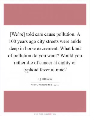 [We’re] told cars cause pollution. A 100 years ago city streets were ankle deep in horse excrement. What kind of pollution do you want? Would you rather die of cancer at eighty or typhoid fever at nine? Picture Quote #1