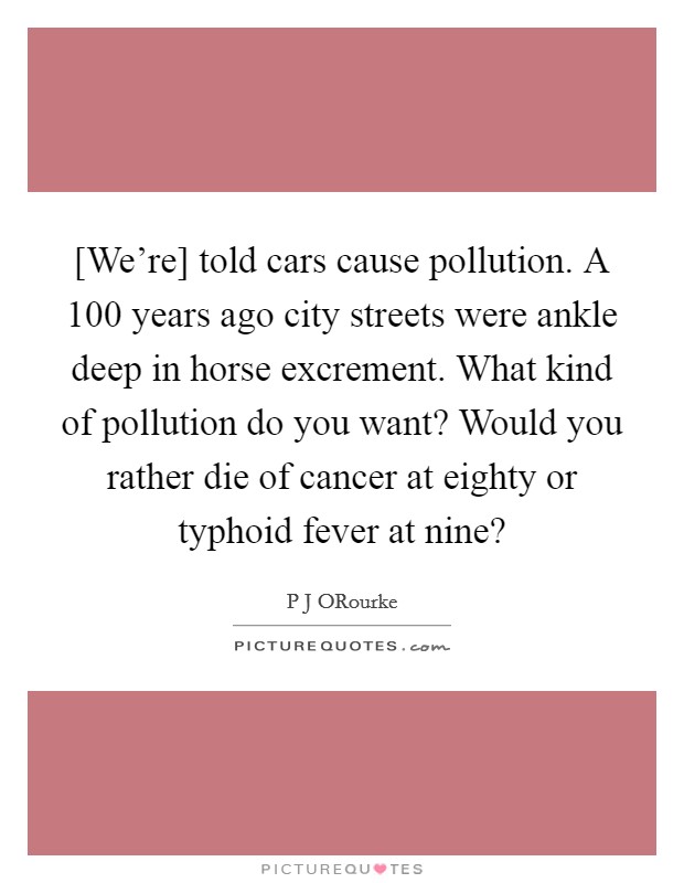 [We're] told cars cause pollution. A 100 years ago city streets were ankle deep in horse excrement. What kind of pollution do you want? Would you rather die of cancer at eighty or typhoid fever at nine? Picture Quote #1